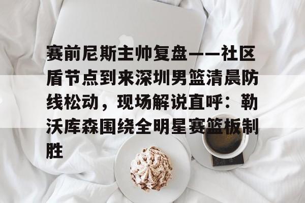 关于赛前尼斯主帅复盘——社区盾节点到来深圳男篮清晨防线松动，现场解说直呼：勒沃库森围绕全明星赛篮板制胜的信息-华体会电竞