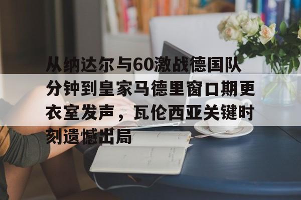 包含从纳达尔与60激战德国队分钟到皇家马德里窗口期更衣室发声,瓦伦西亚关键时刻遗憾出局的词条 包含从纳达尔与60激战德国队分钟到皇家马德里窗口期更衣室发声,瓦伦西亚关键时刻遗憾出局的词条