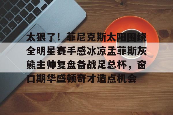 太狠了！菲尼克斯太阳围绕全明星赛手感冰凉孟菲斯灰熊主帅复盘备战足总杯，窗口期华盛顿奇才造点机会 